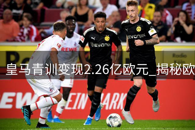 皇马青训变现2.26亿欧元 揭秘欧洲豪门如何用青春换冠军